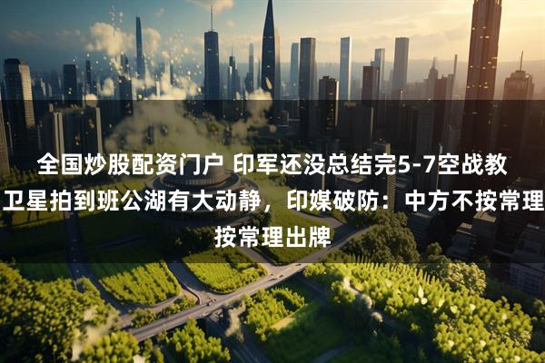 全国炒股配资门户 印军还没总结完5-7空战教训，卫星拍到班公湖有大动静，印媒破防：中方不按常理出牌