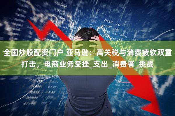 全国炒股配资门户 亚马逊：高关税与消费疲软双重打击，电商业务受挫_支出_消费者_挑战