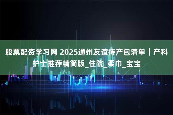 股票配资学习网 2025通州友谊待产包清单｜产科护士推荐精简版_住院_柔巾_宝宝