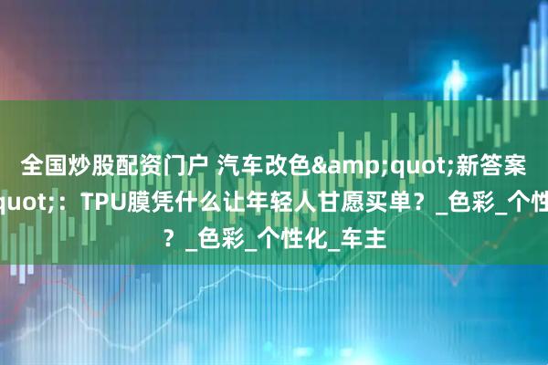 全国炒股配资门户 汽车改色"新答案"：TPU膜凭什么让年轻人甘愿买单？_色彩_个性化_车主