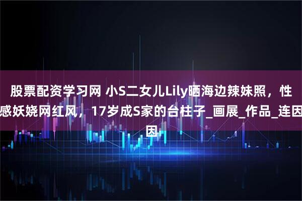 股票配资学习网 小S二女儿Lily晒海边辣妹照，性感妖娆网红风，17岁成S家的台柱子_画展_作品_连因