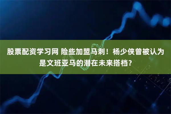 股票配资学习网 险些加盟马刺！杨少侠曾被认为是文班亚马的潜在未来搭档？