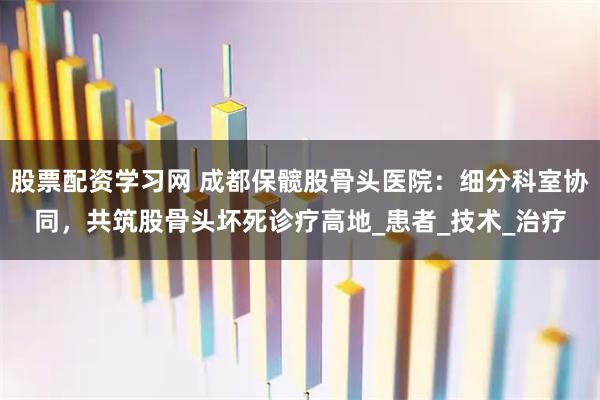 股票配资学习网 成都保髋股骨头医院：细分科室协同，共筑股骨头坏死诊疗高地_患者_技术_治疗