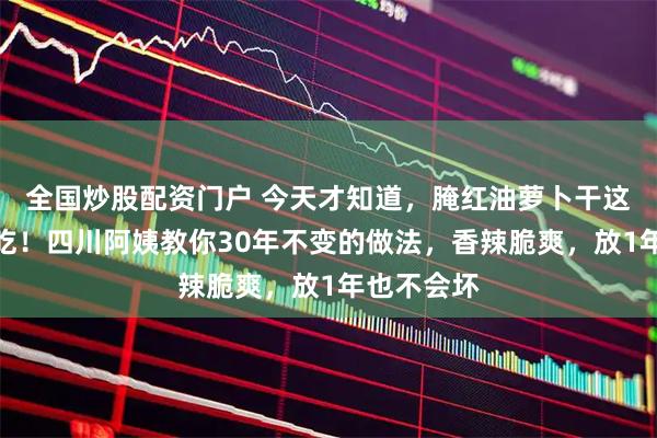 全国炒股配资门户 今天才知道，腌红油萝卜干这么做更好吃！四川阿姨教你30年不变的做法，香辣脆爽，放1年也不会坏