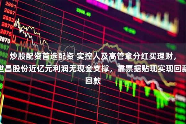 炒股配资首选配资 实控人及高管拿分红买理财，世昌股份近亿元利润无现金支撑，靠票据贴现实现回款