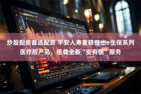 炒股配资首选配资 平安人寿重磅推出e生保系列医疗险产品，搭载全新“安有医”服务