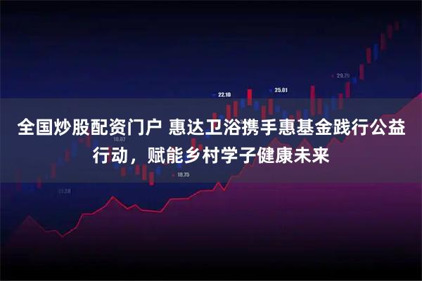 全国炒股配资门户 惠达卫浴携手惠基金践行公益行动，赋能乡村学子健康未来