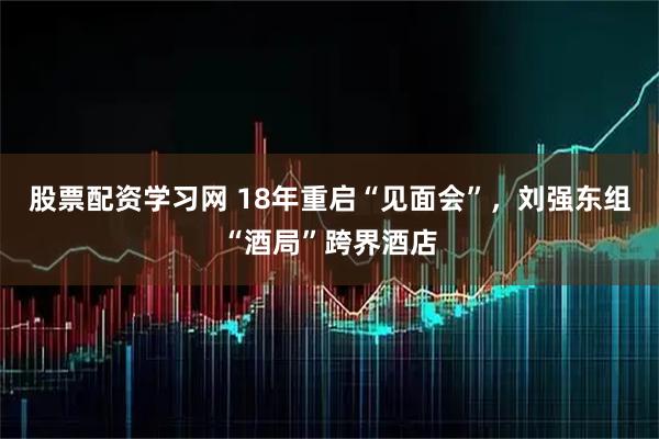 股票配资学习网 18年重启“见面会”，刘强东组“酒局”跨界酒店