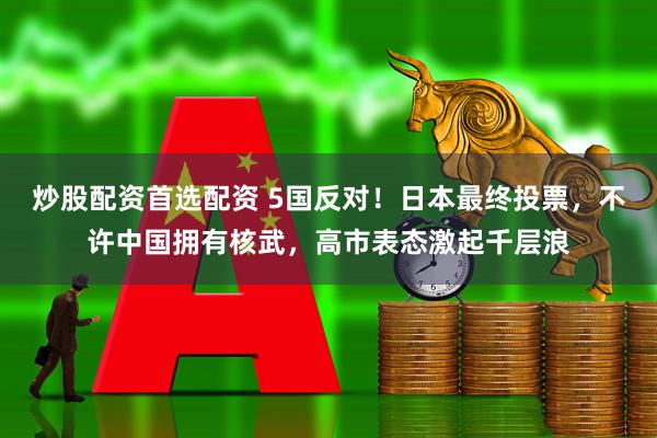 炒股配资首选配资 5国反对！日本最终投票，不许中国拥有核武，高市表态激起千层浪