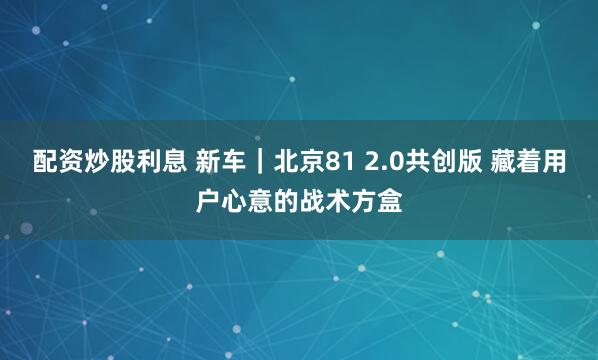 配资炒股利息 新车｜北京81 2.0共创版 藏着用户心意的战术方盒