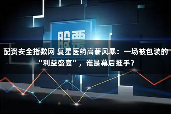 配资安全指数网 复星医药高薪风暴：一场被包装的“利益盛宴”，谁是幕后推手？